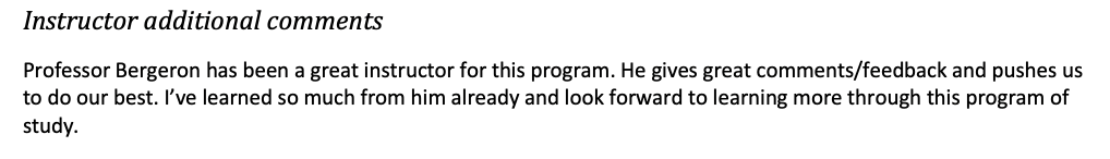 Professor Bergeron has been a great instructor for this program.  He gives great comments/feedback and pushes us to do our best. I've learned so much from him already and look forward to learning more through this program of study.
