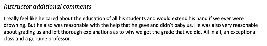I really feel like her cared about the education of all his students and would extend a hand if we were ever drowning. But he also was reasonable with the help he gave and didn't baby us. He was also very reasonable about grading us and left thorough explanations as to why we got the grade that we did. All in all, an exceptional class and a genuine professor.